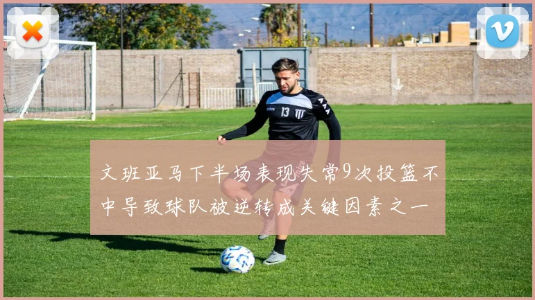 文班亚马下半场表现失常9次投篮不中导致球队被逆转成关键因素之一