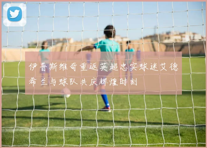 伊普斯维奇重返英超忠实球迷艾德希兰与球队共庆辉煌时刻