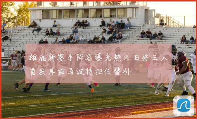 雄鹿新赛季阵容曝光热火旧将三人首发库兹马波特担任替补