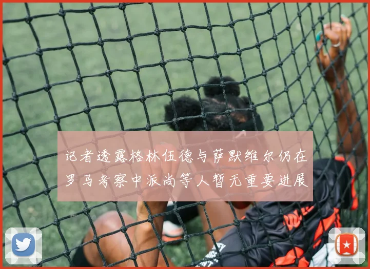 记者透露格林伍德与萨默维尔仍在罗马考察中派尚等人暂无重要进展消息