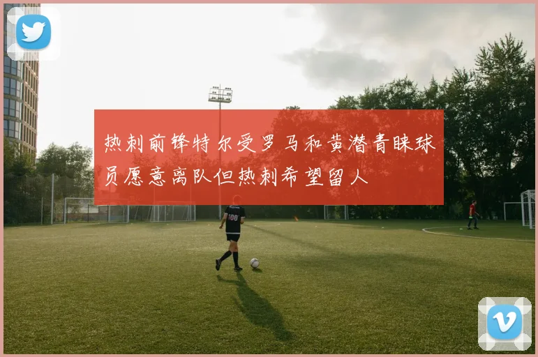 热刺前锋特尔受罗马和黄潜青睐球员愿意离队但热刺希望留人