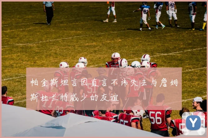 帕金斯坦言因直言不讳失去与詹姆斯杜兰特威少的友谊
