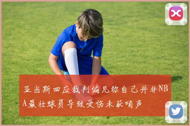 亚当斯回应裁判偏见称自己并非NBA最壮球员导致受伤未获哨声