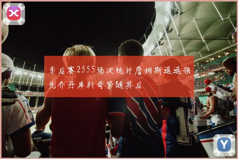 季后赛2555场次统计詹姆斯遥遥领先乔丹库科奇紧随其后
