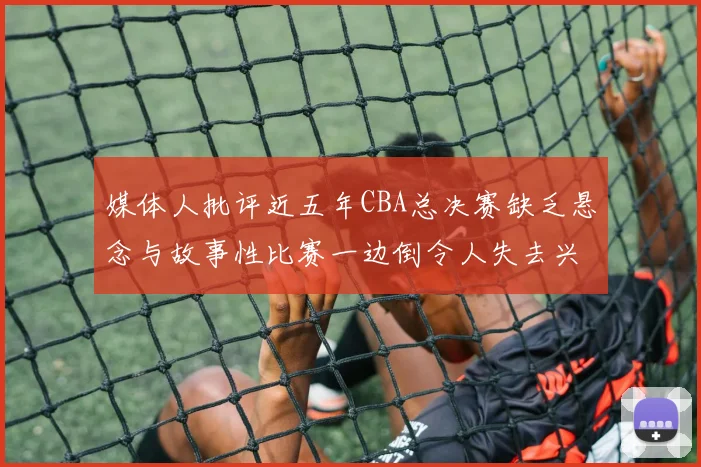 媒体人批评近五年CBA总决赛缺乏悬念与故事性比赛一边倒令人失去兴趣
