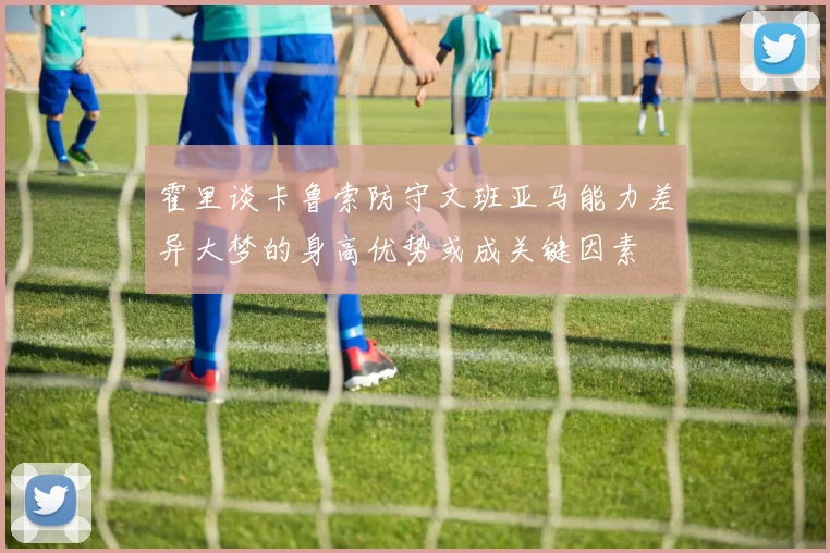 霍里谈卡鲁索防守文班亚马能力差异大梦的身高优势或成关键因素
