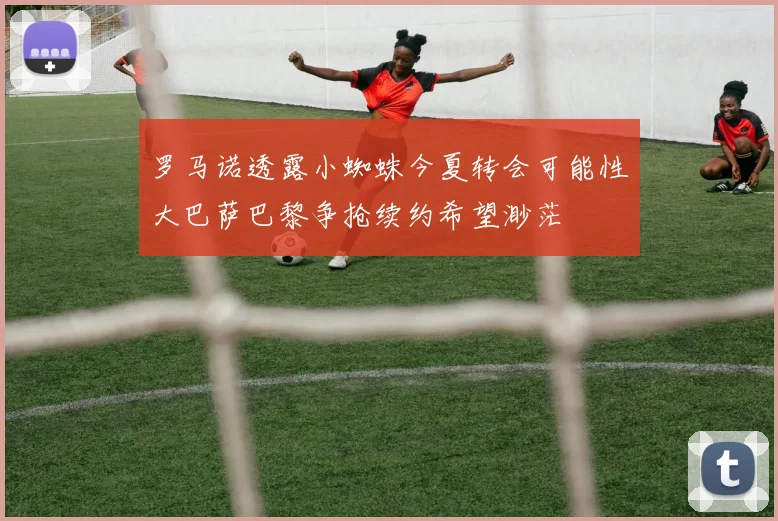 罗马诺透露小蜘蛛今夏转会可能性大巴萨巴黎争抢续约希望渺茫