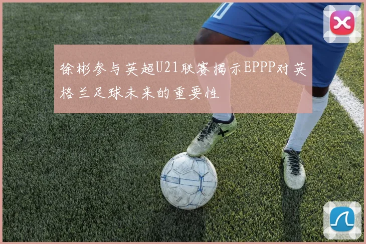 徐彬参与英超U21联赛揭示EPPP对英格兰足球未来的重要性