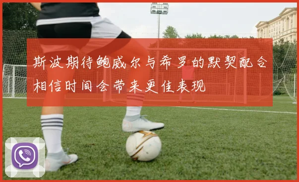 斯波期待鲍威尔与希罗的默契配合相信时间会带来更佳表现