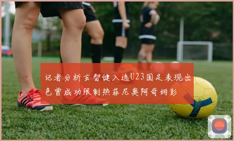 记者分析玄智健入选U23国足表现出色曾成功限制热菲尼奥阿奇姆彭