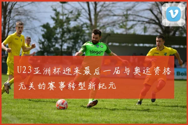 U23亚洲杯迎来最后一届与奥运资格无关的赛事转型新纪元