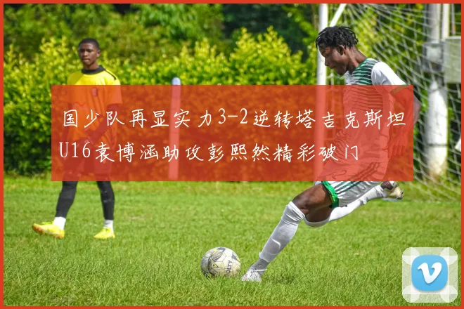 国少队再显实力3-2逆转塔吉克斯坦U16袁博涵助攻彭熙然精彩破门
