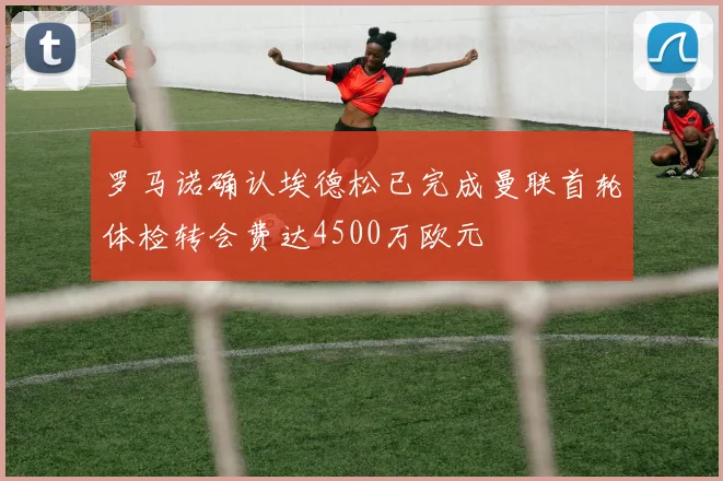 罗马诺确认埃德松已完成曼联首轮体检转会费达4500万欧元