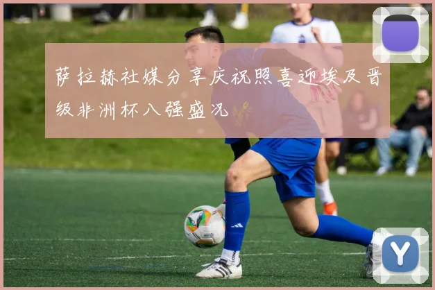 萨拉赫社媒分享庆祝照喜迎埃及晋级非洲杯八强盛况