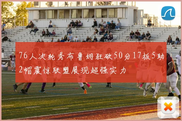 76人次轮秀布鲁姆狂砍50分17板5助2帽震惊联盟展现超强实力