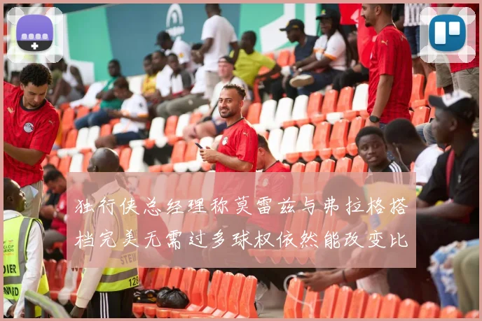 独行侠总经理称莫雷兹与弗拉格搭档完美无需过多球权依然能改变比赛局势