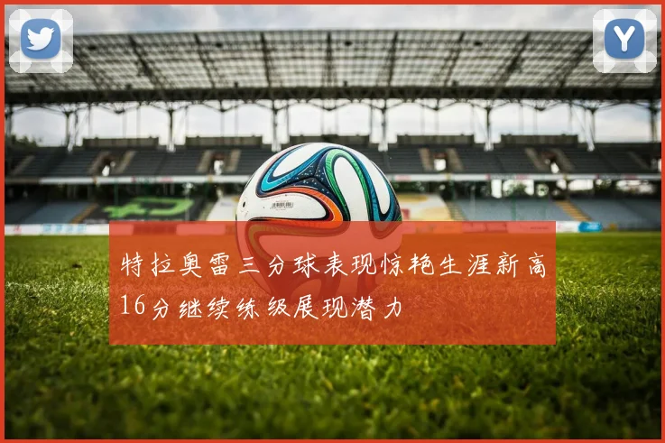 特拉奥雷三分球表现惊艳生涯新高16分继续练级展现潜力